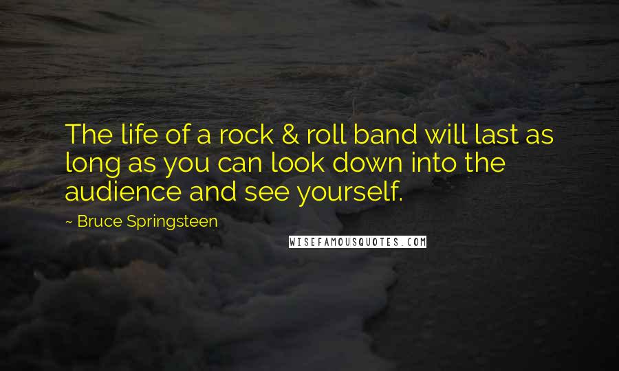 Bruce Springsteen Quotes: The life of a rock & roll band will last as long as you can look down into the audience and see yourself.