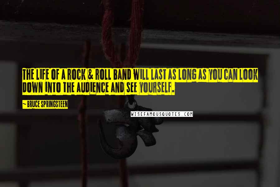 Bruce Springsteen Quotes: The life of a rock & roll band will last as long as you can look down into the audience and see yourself.