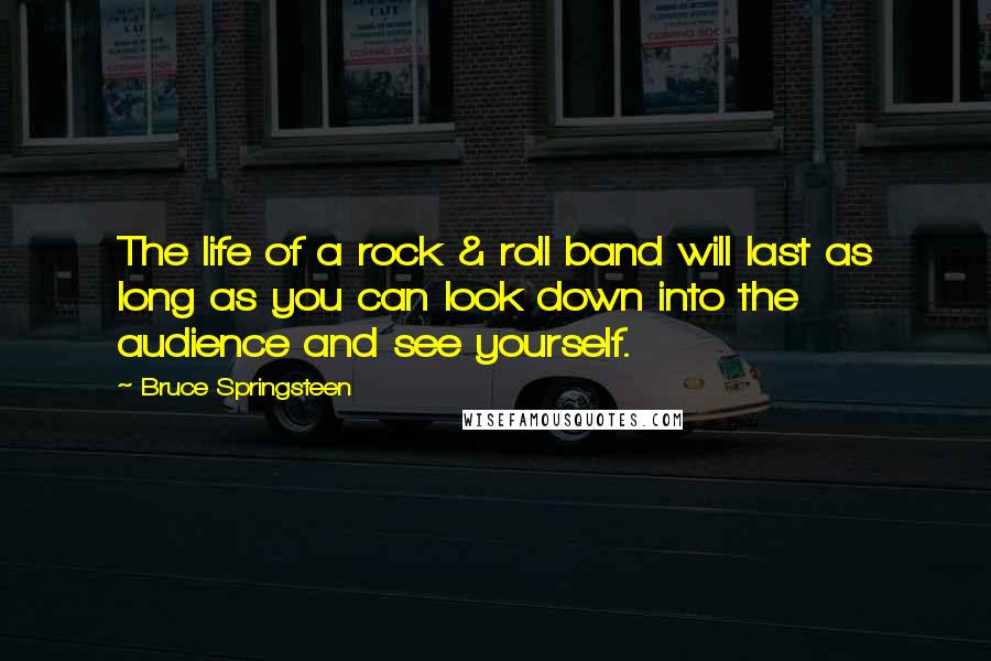 Bruce Springsteen Quotes: The life of a rock & roll band will last as long as you can look down into the audience and see yourself.