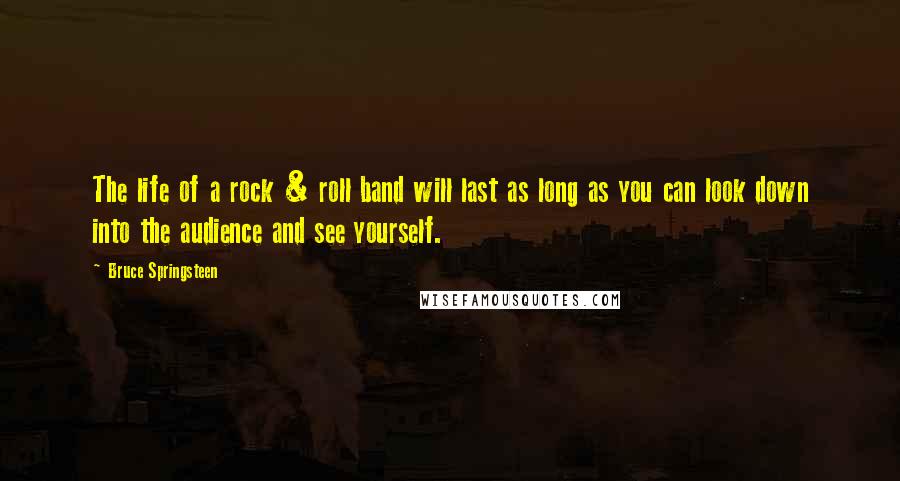 Bruce Springsteen Quotes: The life of a rock & roll band will last as long as you can look down into the audience and see yourself.