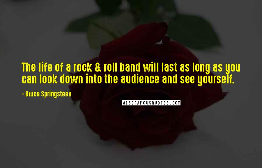 Bruce Springsteen Quotes: The life of a rock & roll band will last as long as you can look down into the audience and see yourself.