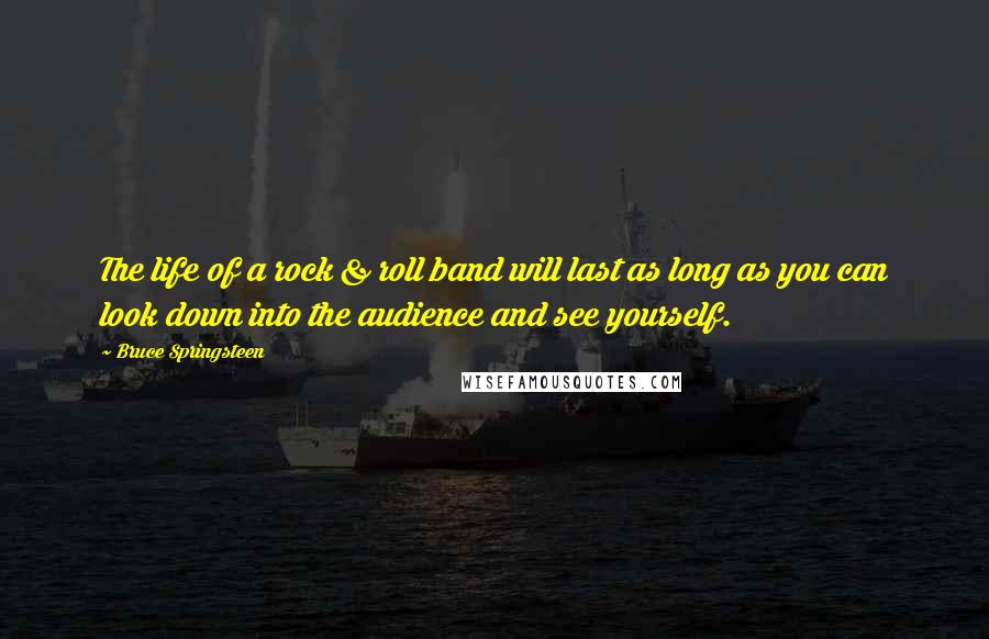 Bruce Springsteen Quotes: The life of a rock & roll band will last as long as you can look down into the audience and see yourself.