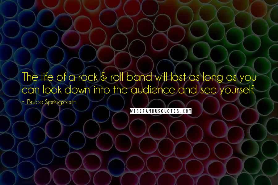 Bruce Springsteen Quotes: The life of a rock & roll band will last as long as you can look down into the audience and see yourself.