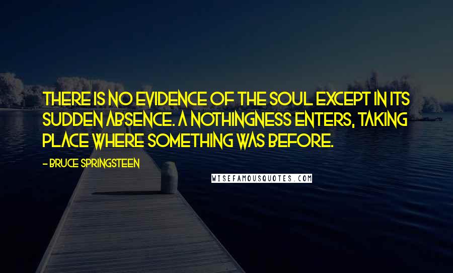 Bruce Springsteen Quotes: There is no evidence of the soul except in its sudden absence. A nothingness enters, taking place where something was before.