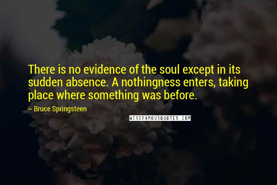 Bruce Springsteen Quotes: There is no evidence of the soul except in its sudden absence. A nothingness enters, taking place where something was before.