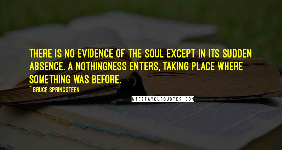 Bruce Springsteen Quotes: There is no evidence of the soul except in its sudden absence. A nothingness enters, taking place where something was before.