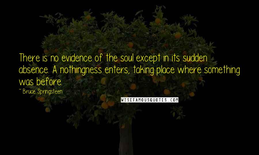 Bruce Springsteen Quotes: There is no evidence of the soul except in its sudden absence. A nothingness enters, taking place where something was before.