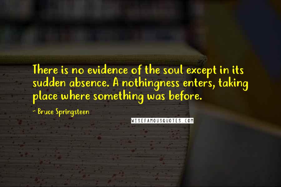 Bruce Springsteen Quotes: There is no evidence of the soul except in its sudden absence. A nothingness enters, taking place where something was before.