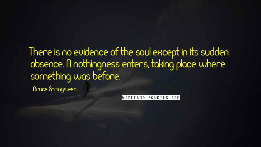 Bruce Springsteen Quotes: There is no evidence of the soul except in its sudden absence. A nothingness enters, taking place where something was before.