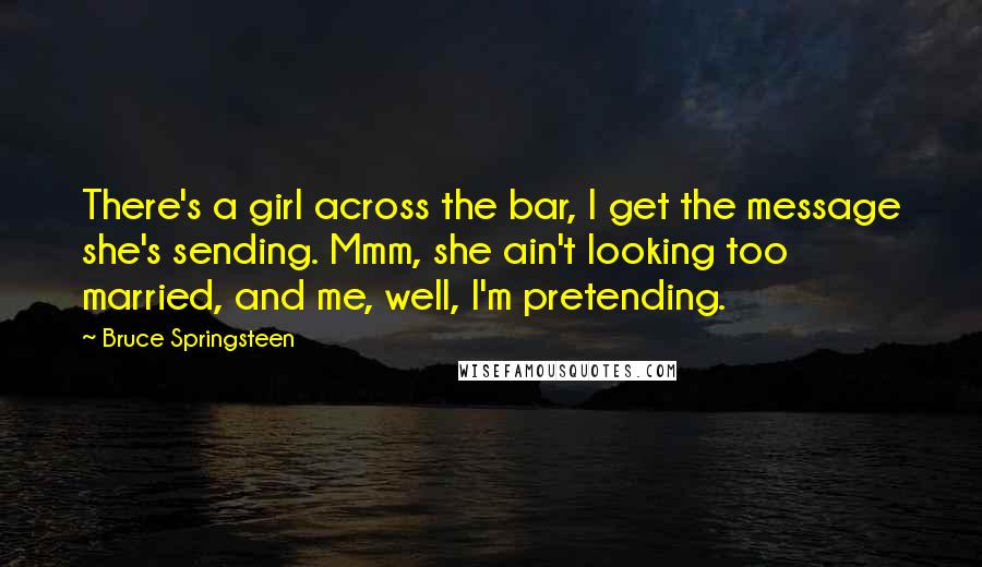 Bruce Springsteen Quotes: There's a girl across the bar, I get the message she's sending. Mmm, she ain't looking too married, and me, well, I'm pretending.