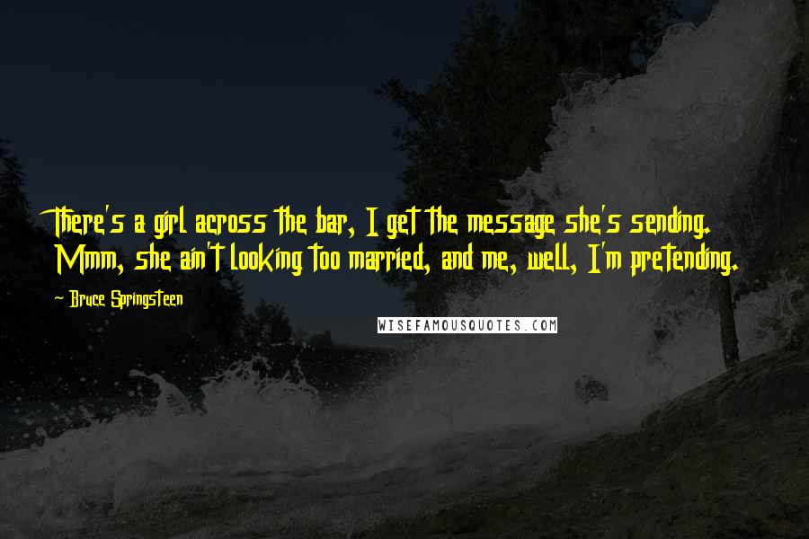 Bruce Springsteen Quotes: There's a girl across the bar, I get the message she's sending. Mmm, she ain't looking too married, and me, well, I'm pretending.