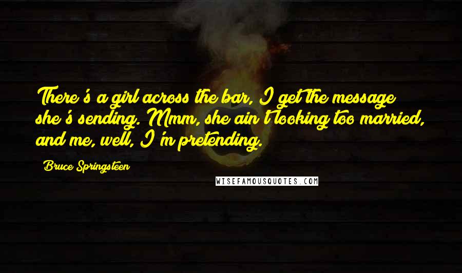 Bruce Springsteen Quotes: There's a girl across the bar, I get the message she's sending. Mmm, she ain't looking too married, and me, well, I'm pretending.