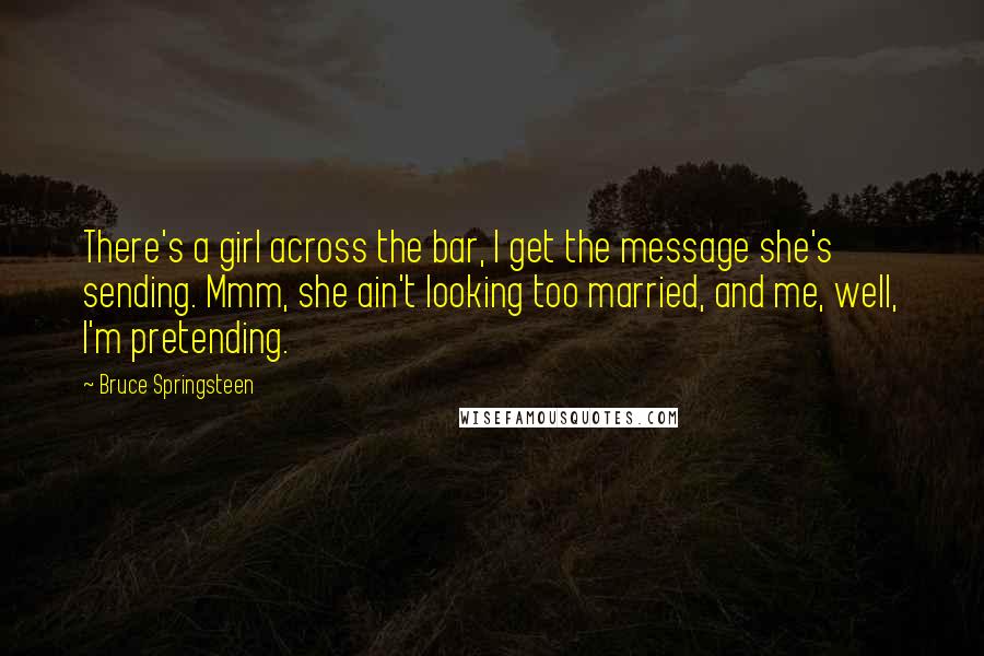 Bruce Springsteen Quotes: There's a girl across the bar, I get the message she's sending. Mmm, she ain't looking too married, and me, well, I'm pretending.
