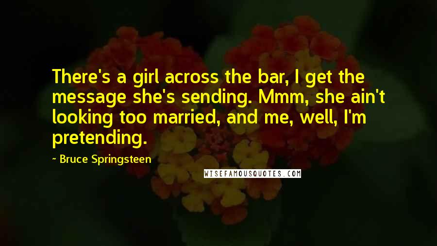 Bruce Springsteen Quotes: There's a girl across the bar, I get the message she's sending. Mmm, she ain't looking too married, and me, well, I'm pretending.