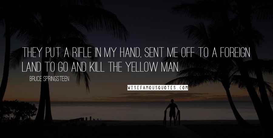 Bruce Springsteen Quotes: They put a rifle in my hand, sent me off to a foreign land to go and kill the Yellow man.