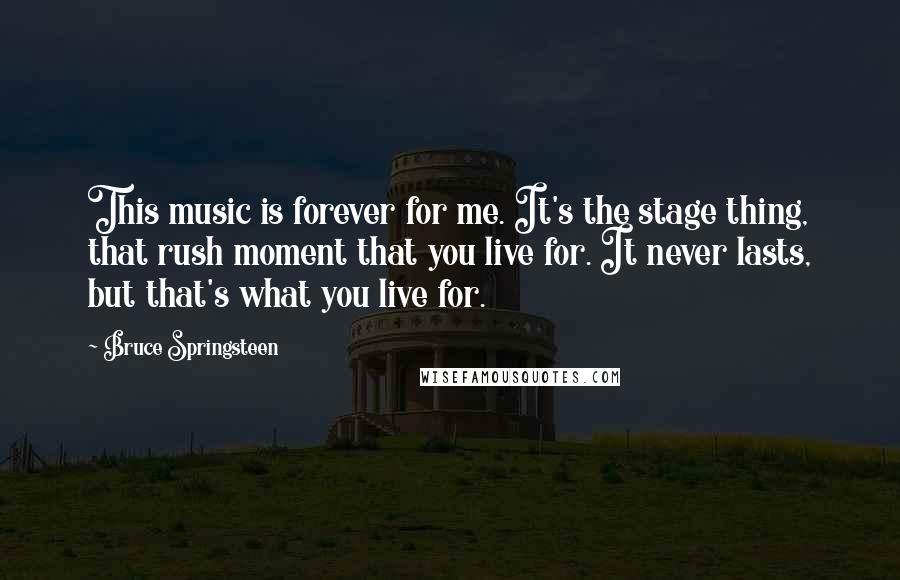 Bruce Springsteen Quotes: This music is forever for me. It's the stage thing, that rush moment that you live for. It never lasts, but that's what you live for.