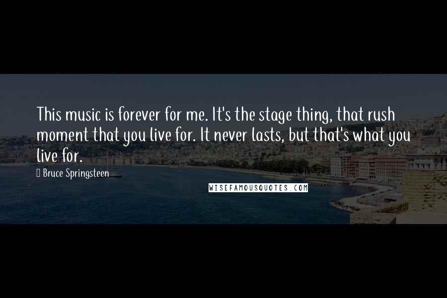 Bruce Springsteen Quotes: This music is forever for me. It's the stage thing, that rush moment that you live for. It never lasts, but that's what you live for.
