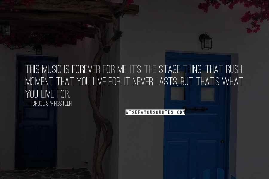 Bruce Springsteen Quotes: This music is forever for me. It's the stage thing, that rush moment that you live for. It never lasts, but that's what you live for.