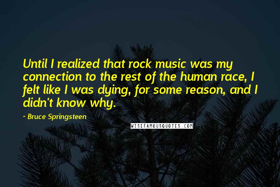 Bruce Springsteen Quotes: Until I realized that rock music was my connection to the rest of the human race, I felt like I was dying, for some reason, and I didn't know why.