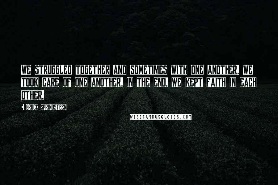 Bruce Springsteen Quotes: We struggled together and sometimes with one another. We took care of one another. In the end, we kept faith in each other.