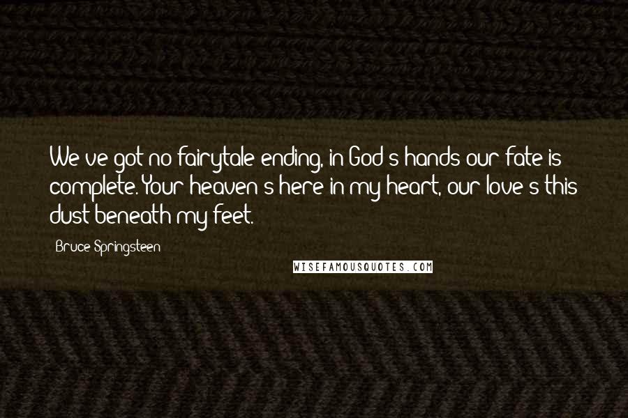 Bruce Springsteen Quotes: We've got no fairytale ending, in God's hands our fate is complete. Your heaven's here in my heart, our love's this dust beneath my feet.