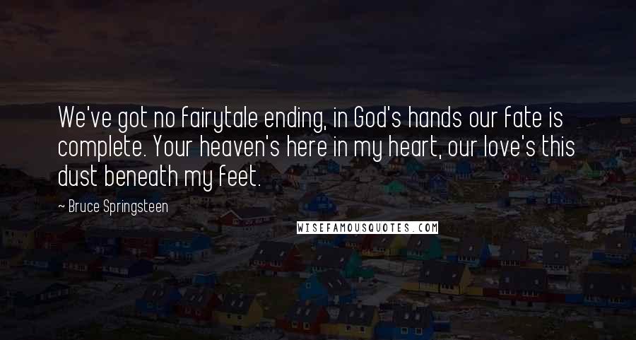 Bruce Springsteen Quotes: We've got no fairytale ending, in God's hands our fate is complete. Your heaven's here in my heart, our love's this dust beneath my feet.