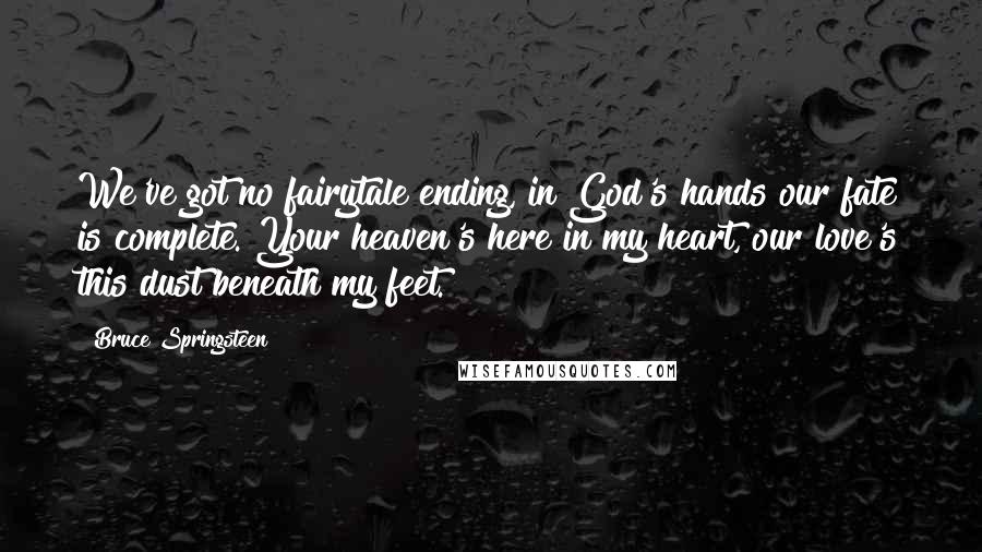 Bruce Springsteen Quotes: We've got no fairytale ending, in God's hands our fate is complete. Your heaven's here in my heart, our love's this dust beneath my feet.