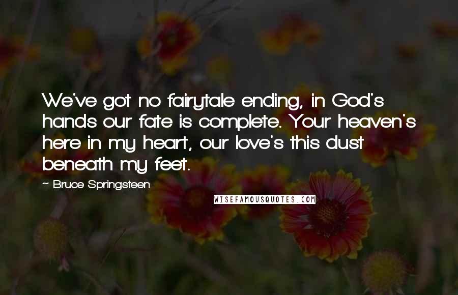 Bruce Springsteen Quotes: We've got no fairytale ending, in God's hands our fate is complete. Your heaven's here in my heart, our love's this dust beneath my feet.