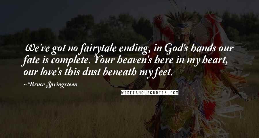 Bruce Springsteen Quotes: We've got no fairytale ending, in God's hands our fate is complete. Your heaven's here in my heart, our love's this dust beneath my feet.