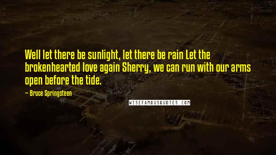 Bruce Springsteen Quotes: Well let there be sunlight, let there be rain Let the brokenhearted love again Sherry, we can run with our arms open before the tide.