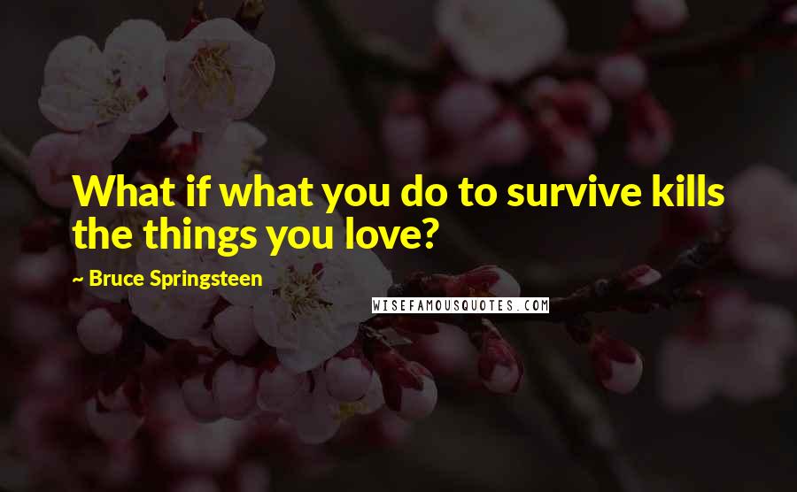 Bruce Springsteen Quotes: What if what you do to survive kills the things you love?