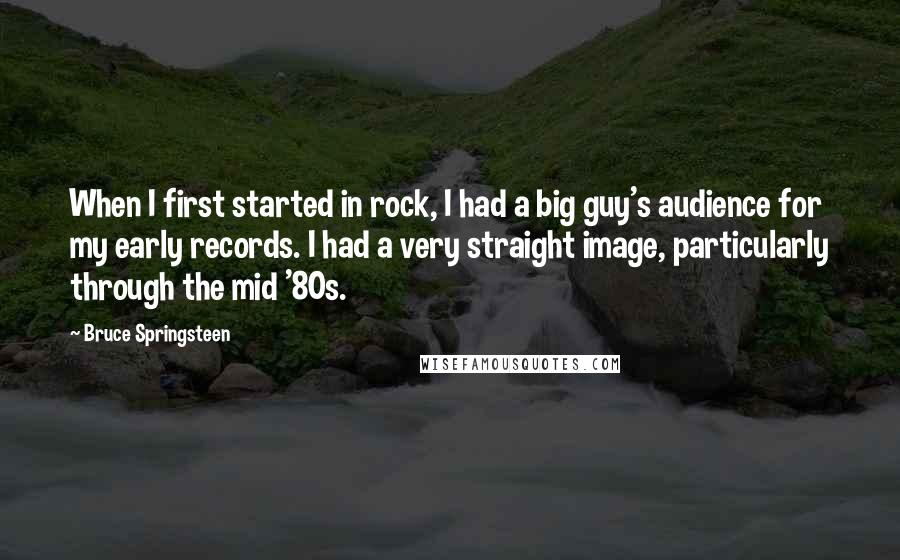 Bruce Springsteen Quotes: When I first started in rock, I had a big guy's audience for my early records. I had a very straight image, particularly through the mid '80s.