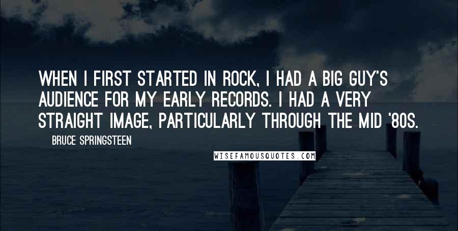 Bruce Springsteen Quotes: When I first started in rock, I had a big guy's audience for my early records. I had a very straight image, particularly through the mid '80s.