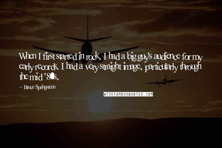 Bruce Springsteen Quotes: When I first started in rock, I had a big guy's audience for my early records. I had a very straight image, particularly through the mid '80s.
