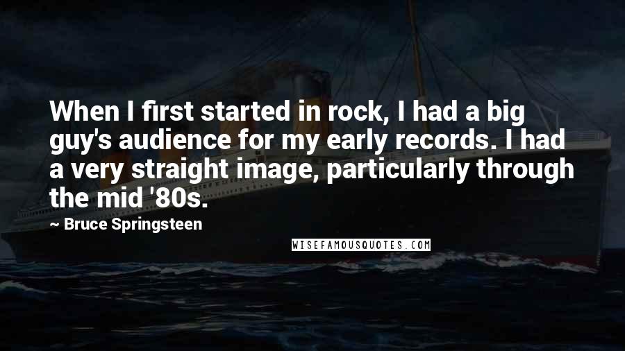 Bruce Springsteen Quotes: When I first started in rock, I had a big guy's audience for my early records. I had a very straight image, particularly through the mid '80s.