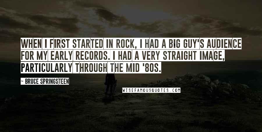 Bruce Springsteen Quotes: When I first started in rock, I had a big guy's audience for my early records. I had a very straight image, particularly through the mid '80s.