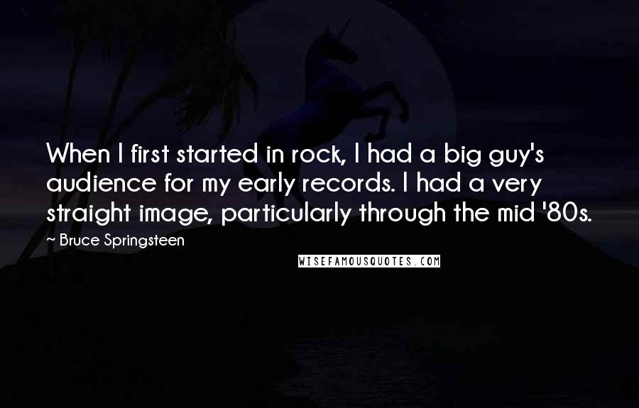 Bruce Springsteen Quotes: When I first started in rock, I had a big guy's audience for my early records. I had a very straight image, particularly through the mid '80s.