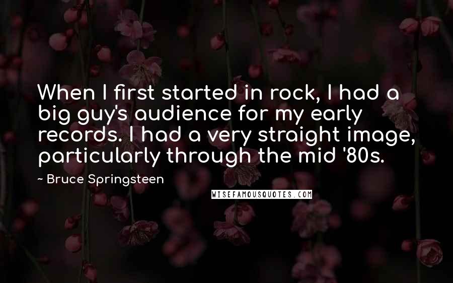 Bruce Springsteen Quotes: When I first started in rock, I had a big guy's audience for my early records. I had a very straight image, particularly through the mid '80s.