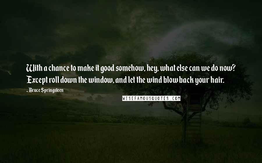 Bruce Springsteen Quotes: With a chance to make it good somehow, hey, what else can we do now? Except roll down the window, and let the wind blow back your hair.