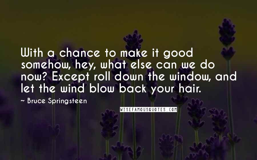 Bruce Springsteen Quotes: With a chance to make it good somehow, hey, what else can we do now? Except roll down the window, and let the wind blow back your hair.