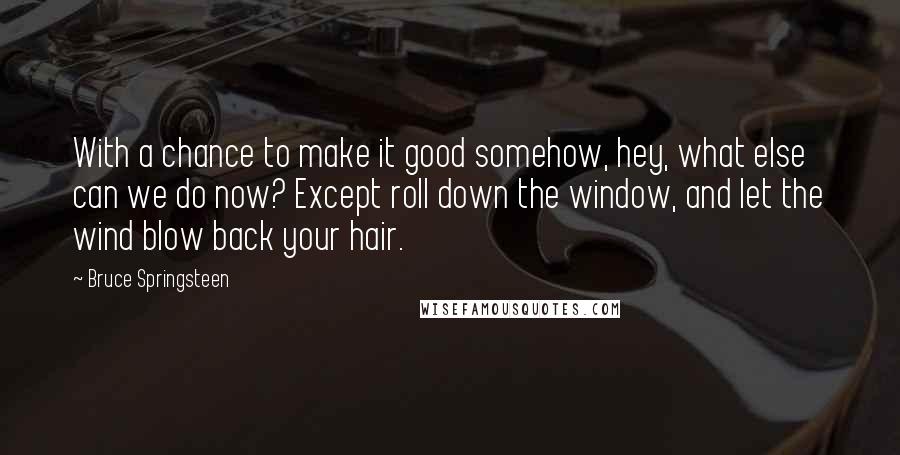 Bruce Springsteen Quotes: With a chance to make it good somehow, hey, what else can we do now? Except roll down the window, and let the wind blow back your hair.