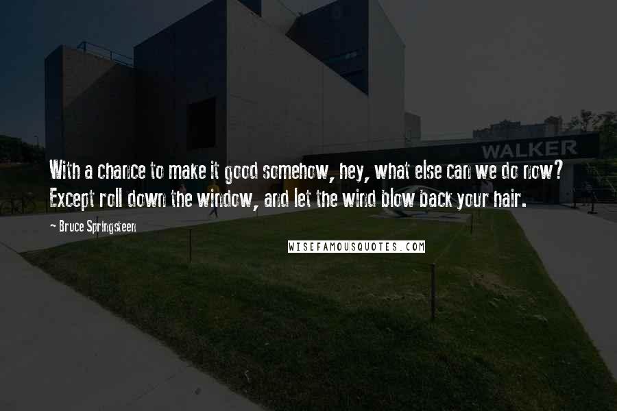 Bruce Springsteen Quotes: With a chance to make it good somehow, hey, what else can we do now? Except roll down the window, and let the wind blow back your hair.