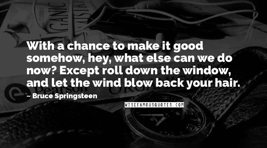 Bruce Springsteen Quotes: With a chance to make it good somehow, hey, what else can we do now? Except roll down the window, and let the wind blow back your hair.