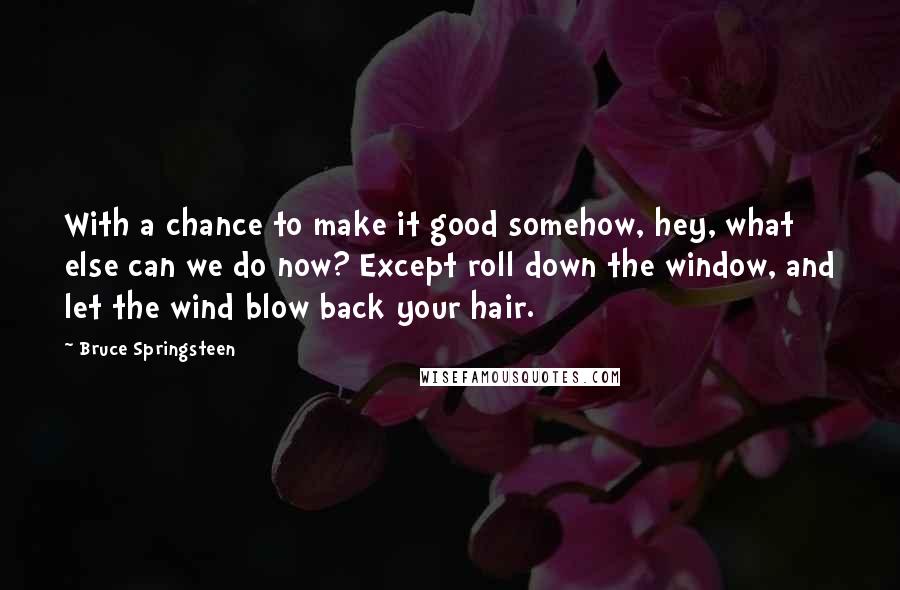 Bruce Springsteen Quotes: With a chance to make it good somehow, hey, what else can we do now? Except roll down the window, and let the wind blow back your hair.