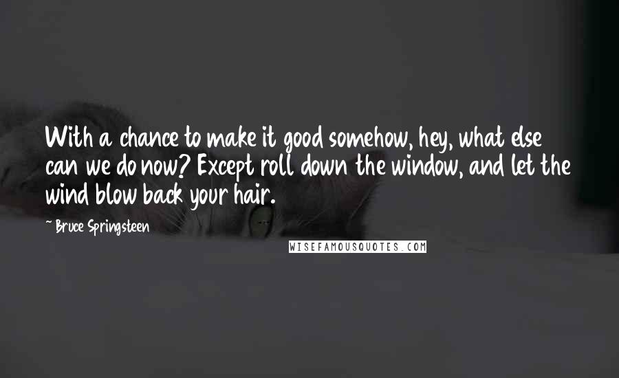 Bruce Springsteen Quotes: With a chance to make it good somehow, hey, what else can we do now? Except roll down the window, and let the wind blow back your hair.