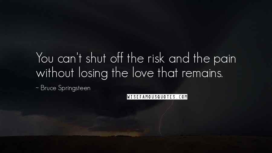 Bruce Springsteen Quotes: You can't shut off the risk and the pain without losing the love that remains.
