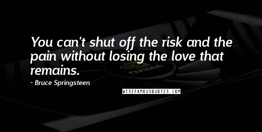 Bruce Springsteen Quotes: You can't shut off the risk and the pain without losing the love that remains.