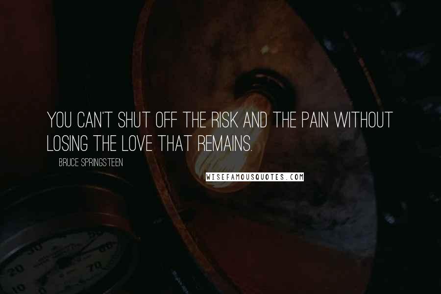 Bruce Springsteen Quotes: You can't shut off the risk and the pain without losing the love that remains.