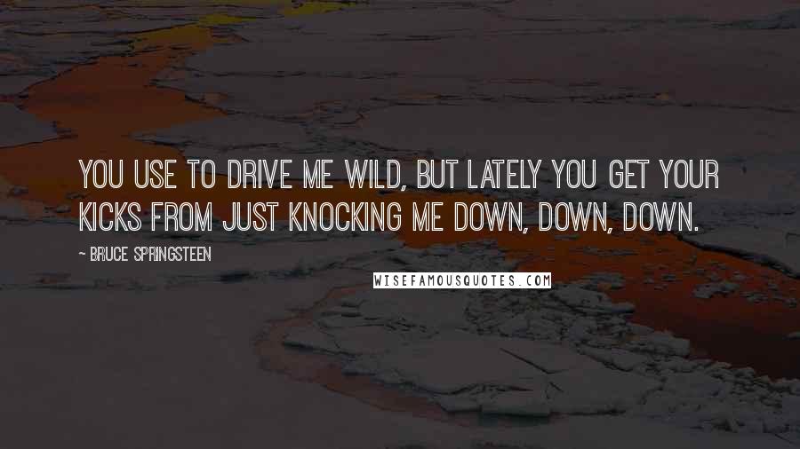 Bruce Springsteen Quotes: You use to drive me wild, but lately you get your kicks from just knocking me down, down, down.