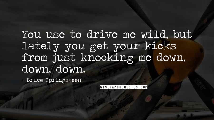 Bruce Springsteen Quotes: You use to drive me wild, but lately you get your kicks from just knocking me down, down, down.